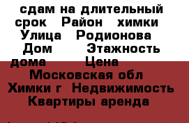 сдам на длительный срок › Район ­ химки › Улица ­ Родионова › Дом ­ 4 › Этажность дома ­ 17 › Цена ­ 33 000 - Московская обл., Химки г. Недвижимость » Квартиры аренда   